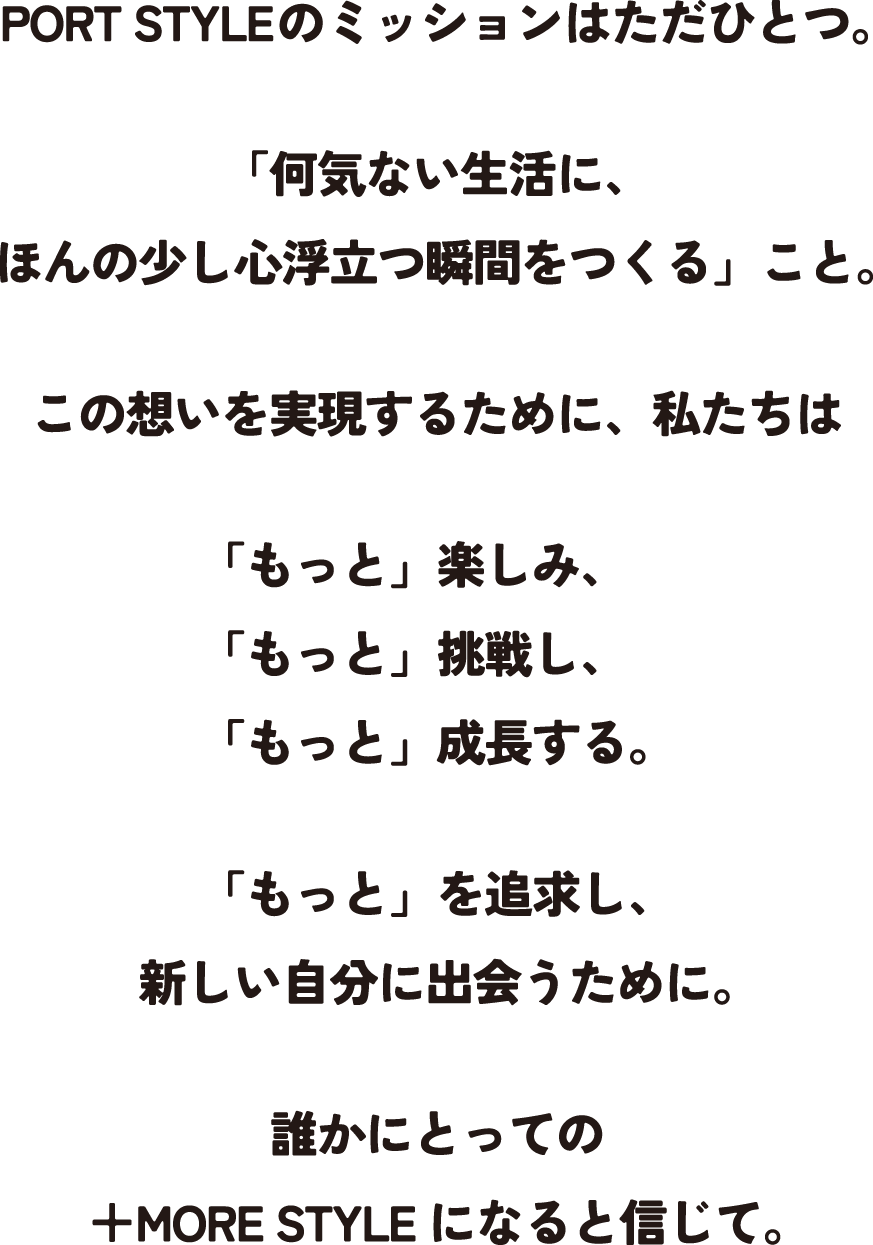 PORT STYLEのミッションはただひとつ。「何気ない生活に、ほんの少し心浮立つ瞬間をつくる」こと。この想いを実現するために、私たちは「もっと」楽しみ、「もっと」挑戦し、「もっと」成長する。「もっと」を追求し、新しい自分に出会うために。誰かにとっての＋MORE STYLEになると信じて。